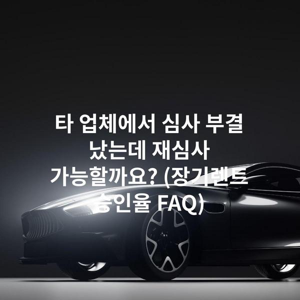 타 업체에서 심사 부결 났는데 재심사 가능할까요? (장기렌트 승인율 FAQ)
